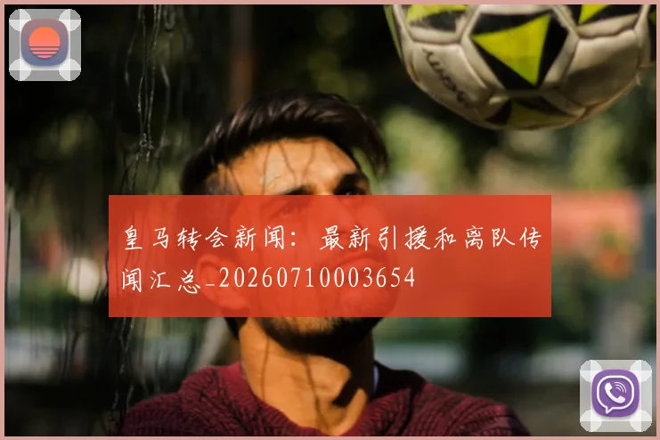 皇马转会新闻：最新引援和离队传闻汇总_20260710003654