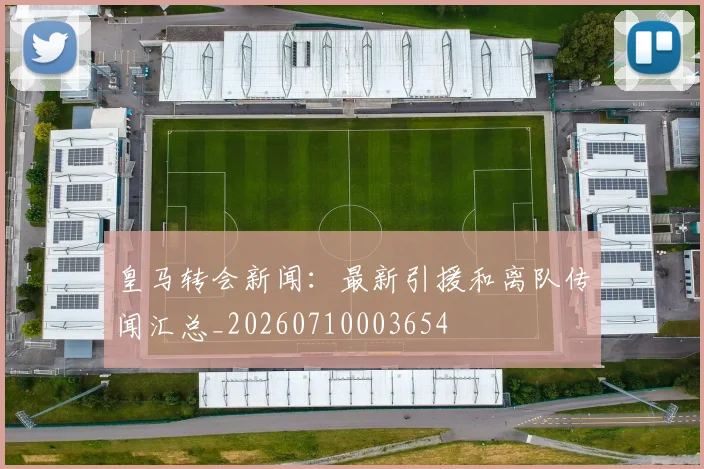 皇马转会新闻：最新引援和离队传闻汇总_20260710003654